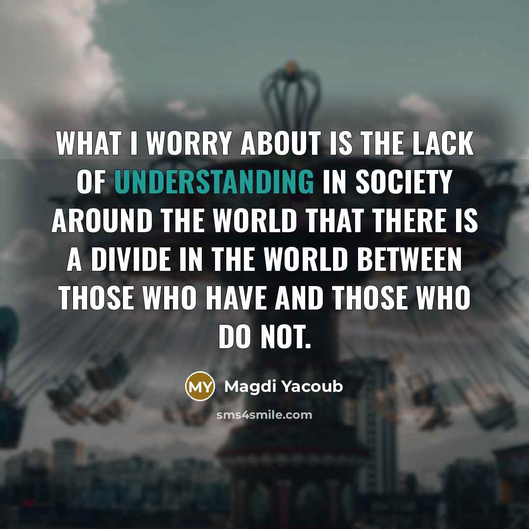 “What I worry about is the lack of understanding in society around the world that there is a divide in the world between those who have and those who do not.” quote by Magdi Yacoub