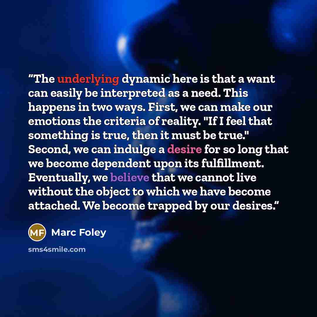 “The underlying dynamic here is that a want can easily be interpreted as a need. This happens in two ways. First, we can make our emotions the criteria of reality. "If I feel that something is true, then it must be true." Second, we can indulge a desire for so long that we become dependent upon its…” quote by Marc Foley