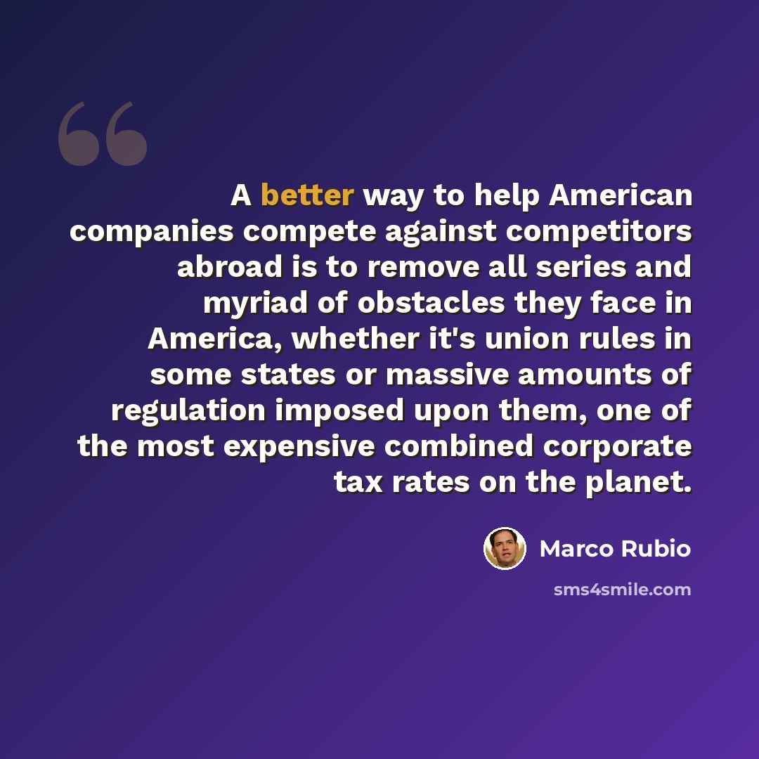 “A better way to help American companies compete against competitors abroad is to remove all series and myriad of obstacles they face in America, whether it's union rules in some states or massive amounts of regulation imposed upon them, one of the most expensive combined corporate tax rates on the…” quote by Marco Rubio