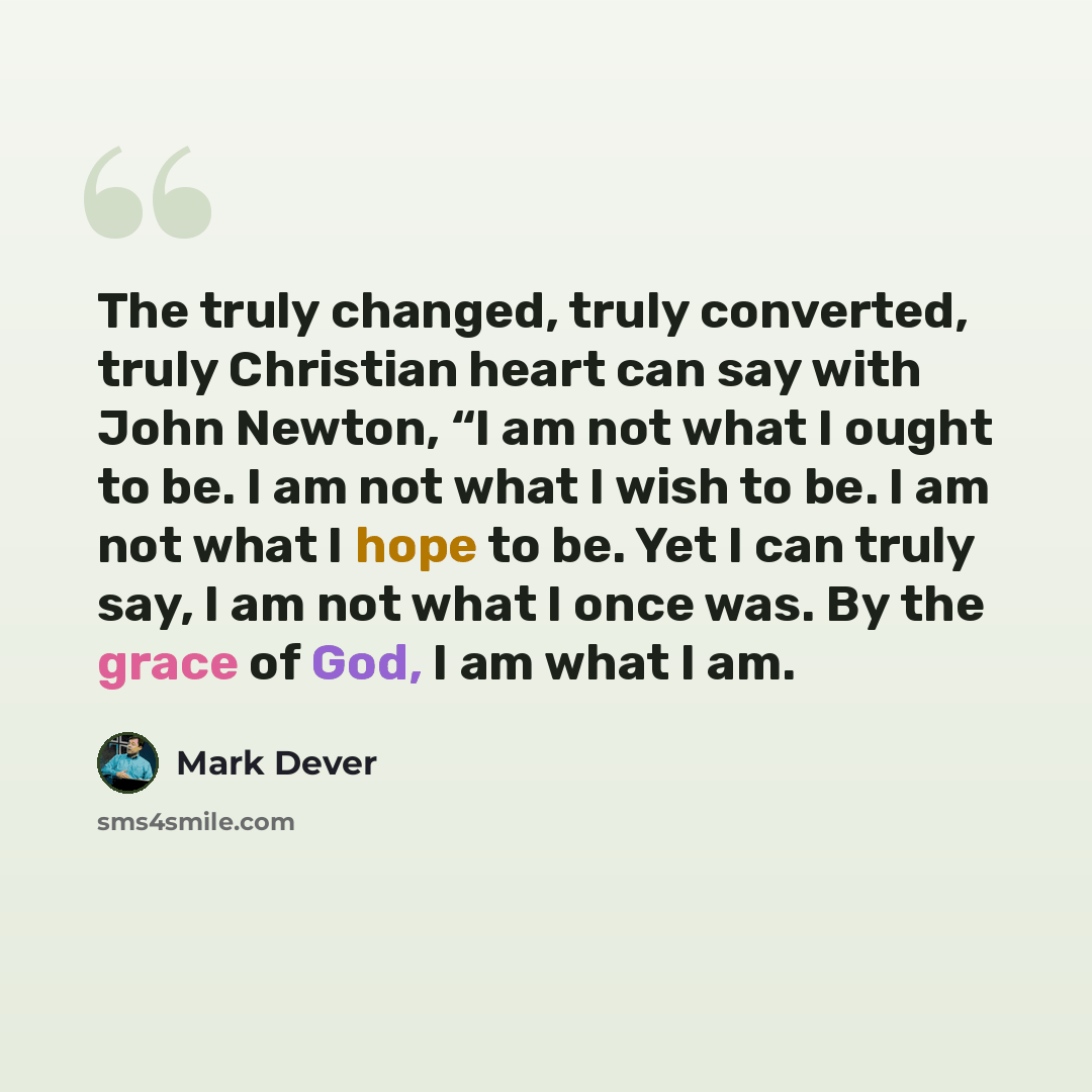 “The truly changed, truly converted, truly Christian heart can say with John Newton, “I am not what I ought to be. I am not what I wish to be. I am not what I hope to be. Yet I can truly say, I am not what I once was. By the grace of God, I am what I am.” quote by Mark Dever