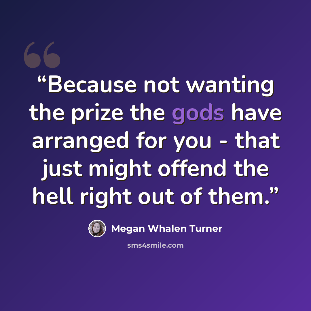 “Because not wanting the prize the gods have arranged for you - that just might offend the hell right out of them.” quote by Megan Whalen Turner