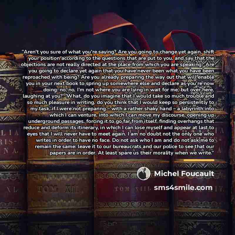 “Aren't you sure of what you're saying? Are you going to change yet again, shift your position according to the questions that are put to you, and say that the objections are not really directed at the place from which you are speaking? Are you going to declare yet again that you have never been…” quote by Michel Foucault