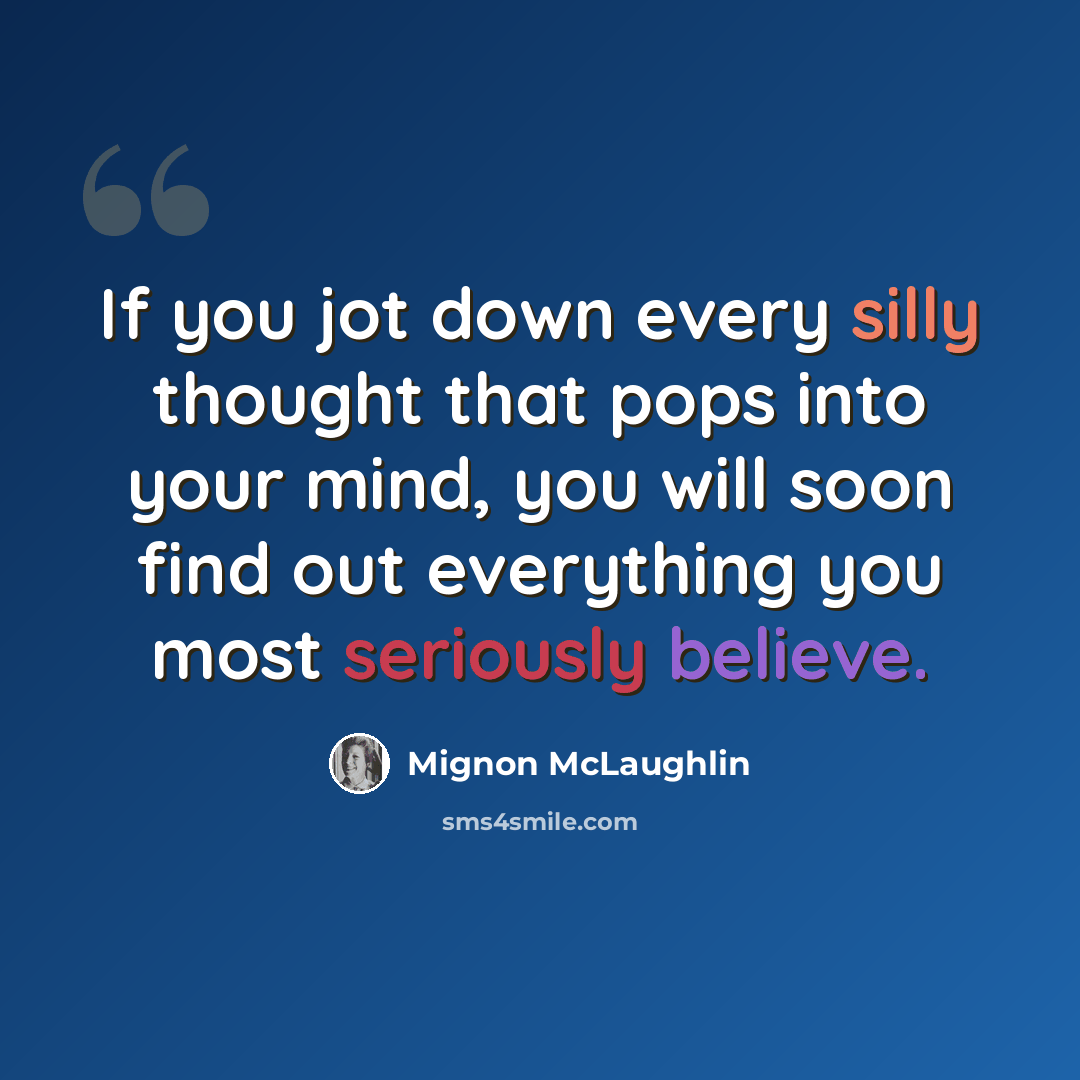 “If you jot down every silly thought that pops into your mind, you will soon find out everything you most seriously believe.” quote by Mignon McLaughlin