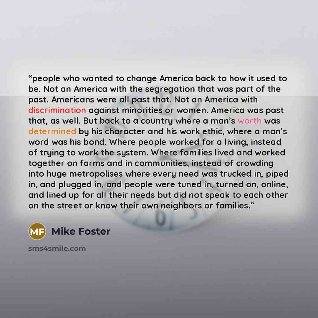 “people who wanted to change America back to how it used to be. Not an America with the segregation that was part of the past. Americans were all past that. Not an America with discrimination against minorities or women. America was past that, as well. But back to a country where a man’s worth was…” quote by Mike Foster