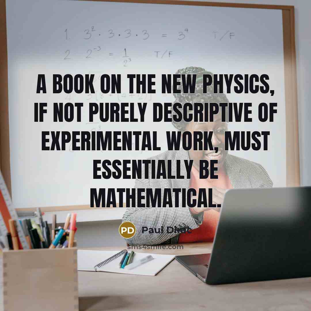 “A book on the new physics, if not purely descriptive of experimental work, must essentially be mathematical.” quote by Paul Dirac