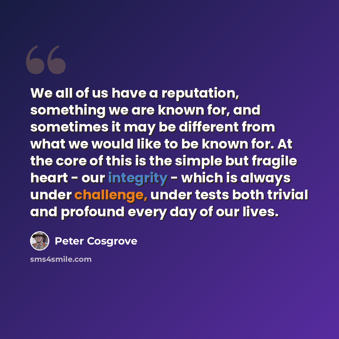 “We all of us have a reputation, something we are known for, and sometimes it may be different from what we would like to be known for. At the core of this is the simple but fragile heart - our integrity - which is always under challenge, under tests both trivial and profound every day of our lives.” quote by Peter Cosgrove