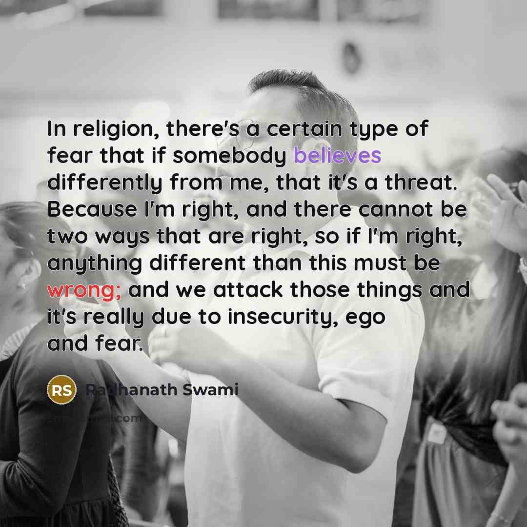 “In religion, there's a certain type of fear that if somebody believes differently from me, that it's a threat. Because I'm right, and there cannot be two ways that are right, so if I'm right, anything different than this must be wrong; and we attack those things and it's really due to insecurity…” quote by Radhanath Swami