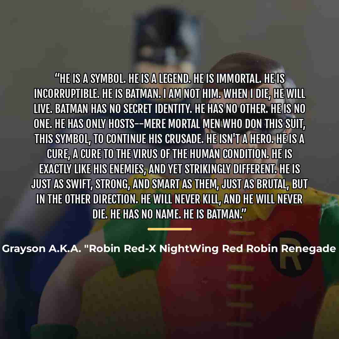 “He is a symbol. He is a legend. He is immortal. He is incorruptible. He is Batman. I am not him. When I die, he will live. Batman has no secret identity. He has no other. He is no one. He has only hosts--mere mortal men who don this suit, this symbol, to continue his crusade. He isn't a hero. He…” quote by Richard John Grayson A.K.A. "Robin Red-X NightWing Red Robin Renegade Bat Breaker The Batman