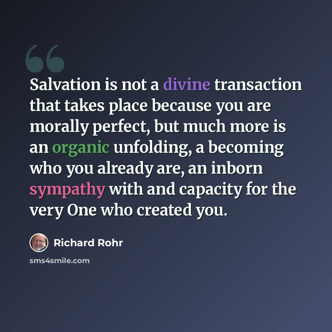 “Salvation is not a divine transaction that takes place because you are morally perfect, but much more is an organic unfolding, a becoming who you already are, an inborn sympathy with and capacity for the very One who created you.” quote by Richard Rohr