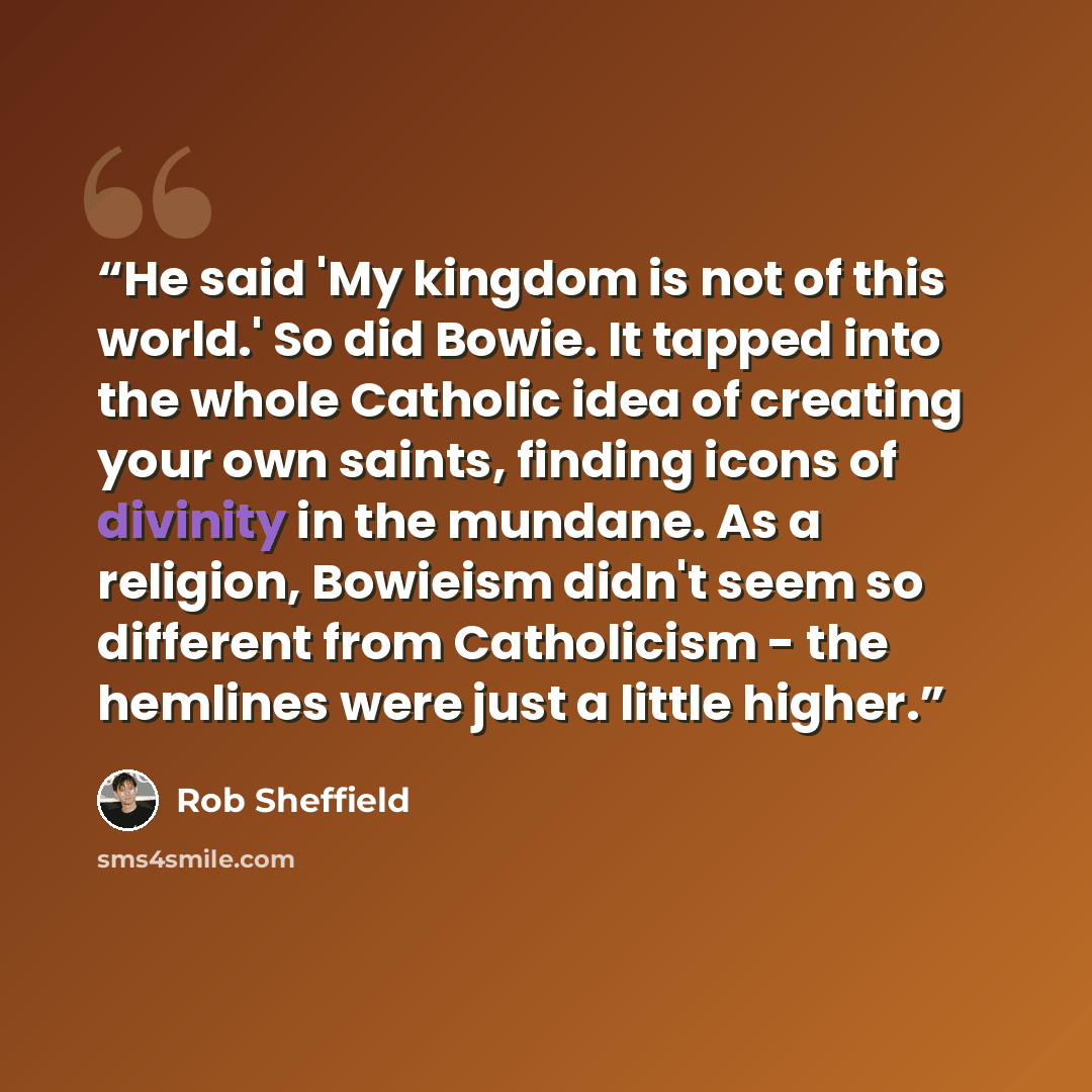 “He said 'My kingdom is not of this world.' So did Bowie. It tapped into the whole Catholic idea of creating your own saints, finding icons of divinity in the mundane. As a religion, Bowieism didn't seem so different from Catholicism - the hemlines were just a little higher.” quote by Rob Sheffield