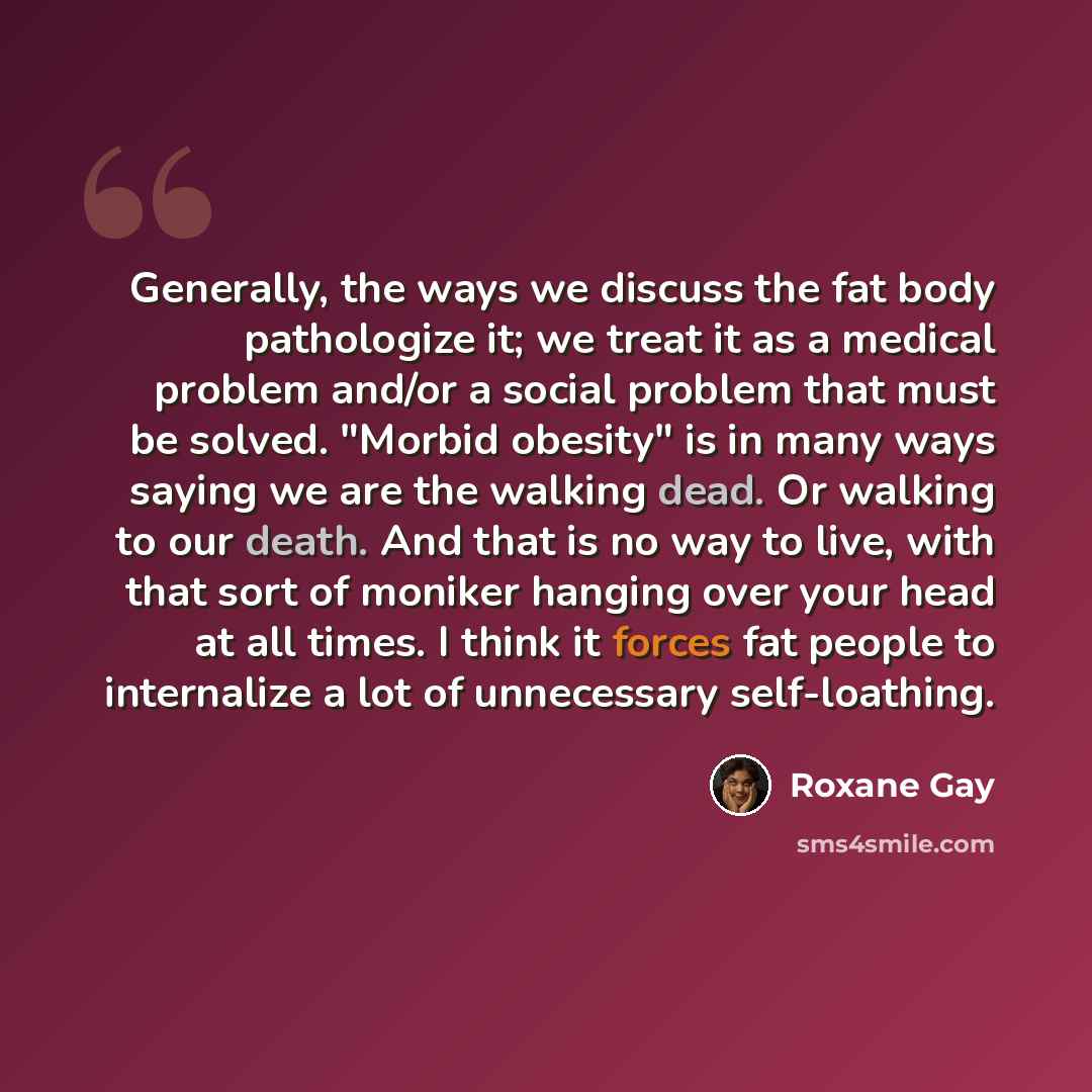 “Generally, the ways we discuss the fat body pathologize it; we treat it as a medical problem and/or a social problem that must be solved. "Morbid obesity" is in many ways saying we are the walking dead. Or walking to our death. And that is no way to live, with that sort of moniker hanging over…” quote by Roxane Gay