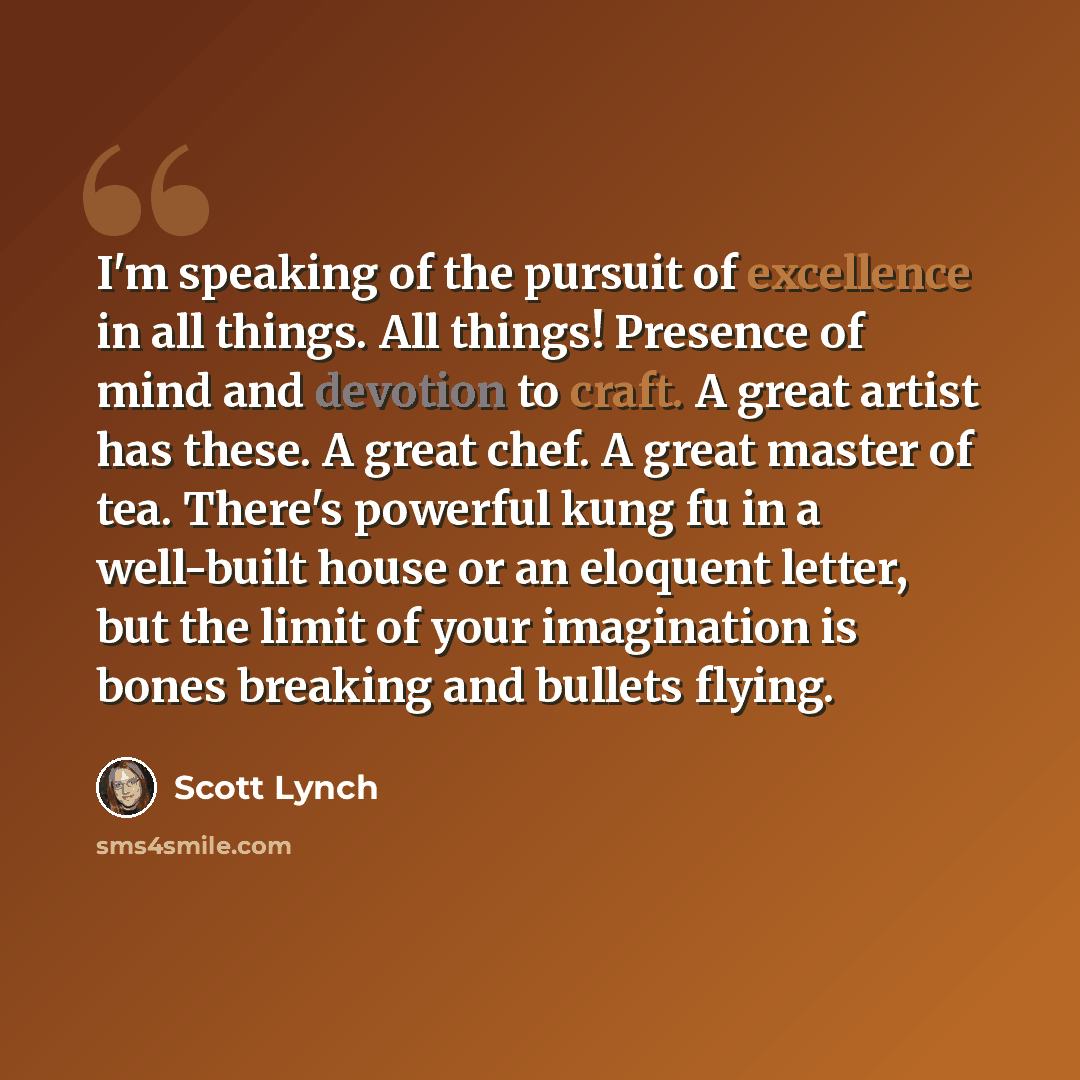 “I'm speaking of the pursuit of excellence in all things. All things! Presence of mind and devotion to craft. A great artist has these. A great chef. A great master of tea. There's powerful kung fu in a well-built house or an eloquent letter, but the limit of your imagination is bones breaking and…” quote by Scott Lynch