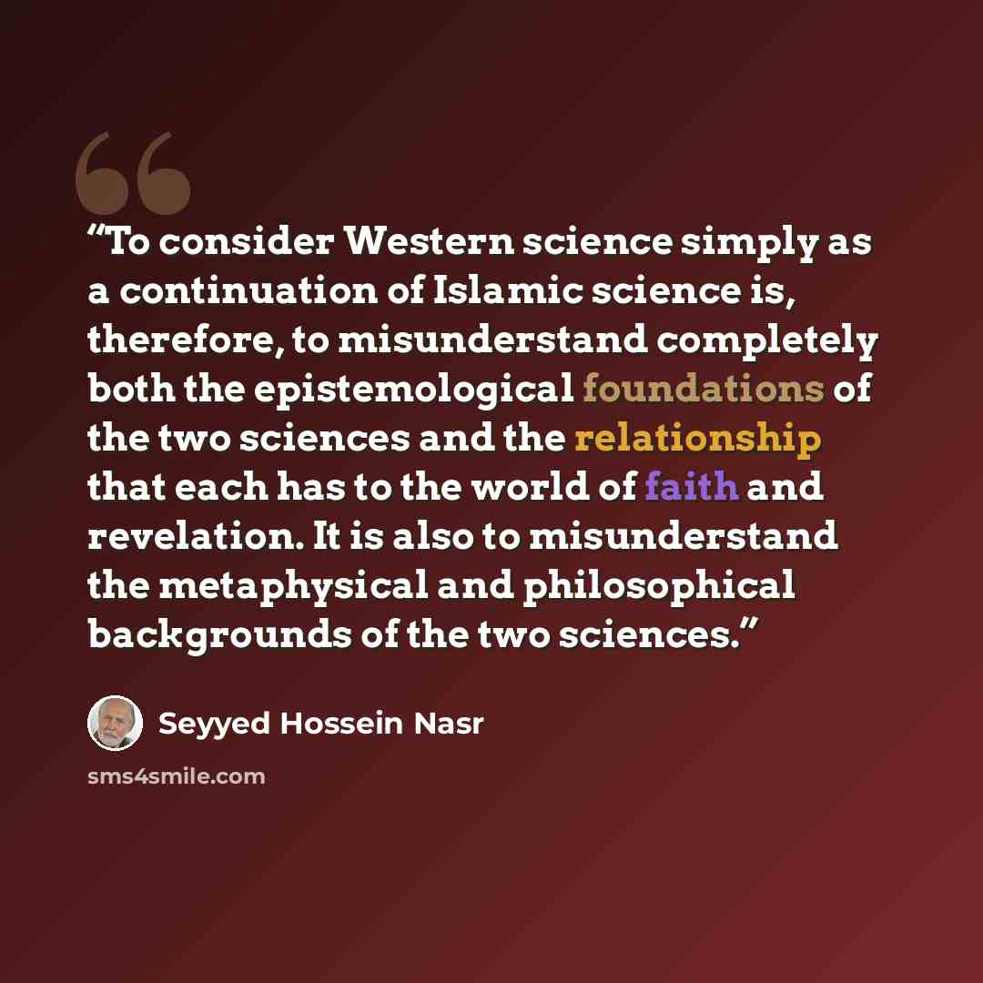 “To consider Western science simply as a continuation of Islamic science is, therefore, to misunderstand completely both the epistemological foundations of the two sciences and the relationship that each has to the world of faith and revelation. It is also to misunderstand the metaphysical and…” quote by Seyyed Hossein Nasr