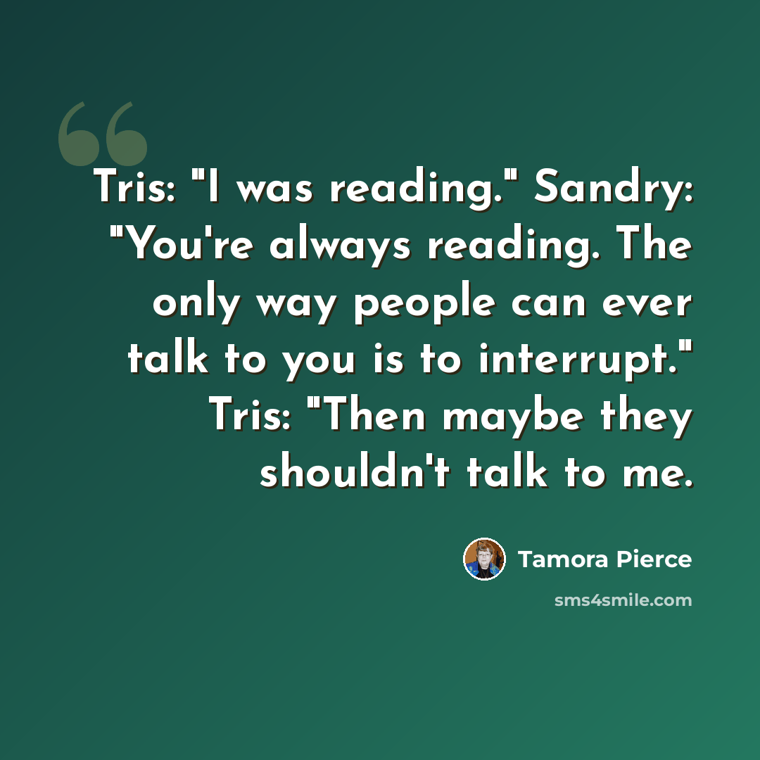 “Tris: "I was reading." Sandry: "You're always reading. The only way people can ever talk to you is to interrupt." Tris: "Then maybe they shouldn't talk to me.” quote by Tamora Pierce