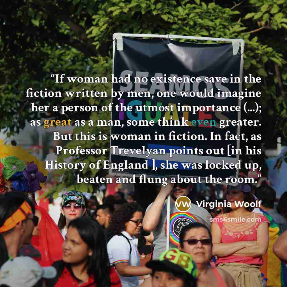“If woman had no existence save in the fiction written by men, one would imagine her a person of the utmost importance (...); as great as a man, some think even greater. But this is woman in fiction. In fact, as Professor Trevelyan points out [in his History of England ], she was locked up, beaten…” quote by Virginia Woolf