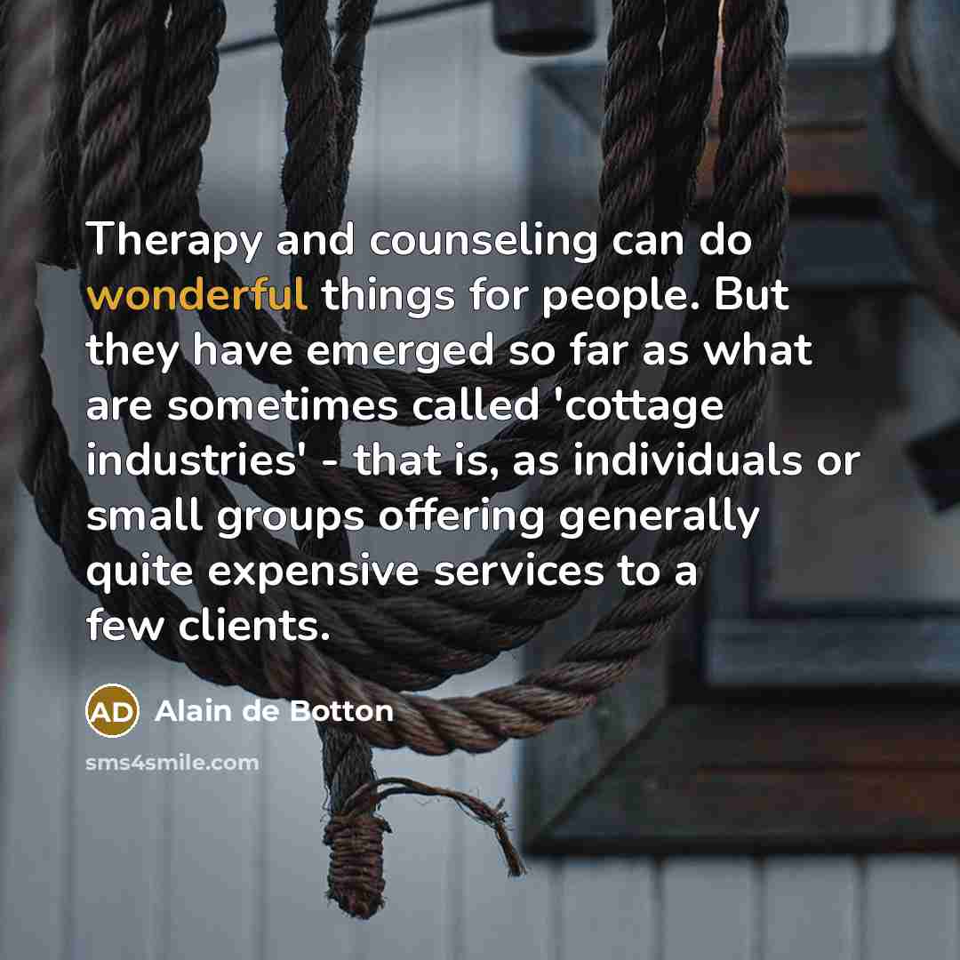 “Therapy and counseling can do wonderful things for people. But they have emerged so far as what are sometimes called 'cottage industries' - that is, as individuals or small groups offering generally quite expensive services to a few clients.” quote by Alain de Botton
