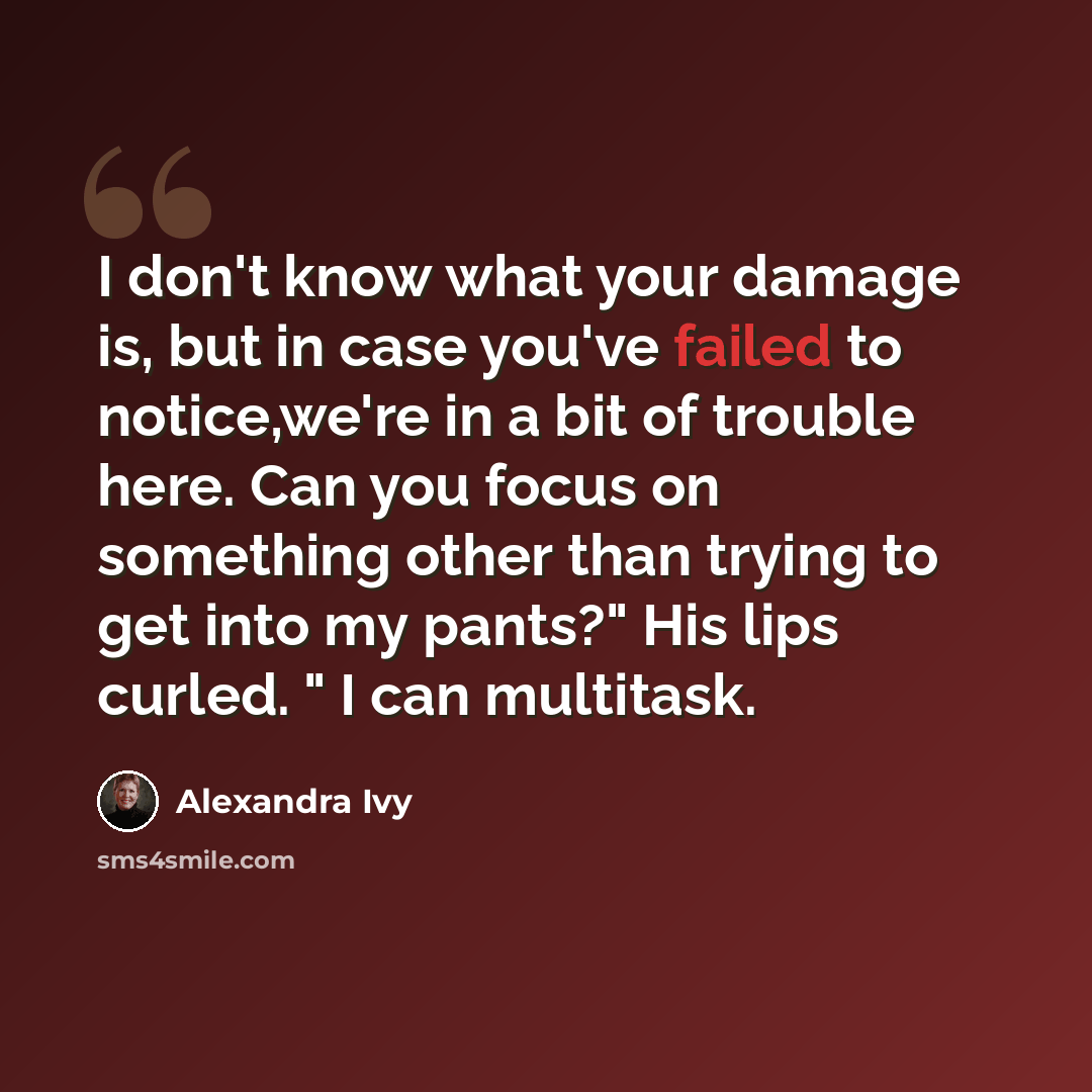 “I don't know what your damage is, but in case you've failed to notice,we're in a bit of trouble here. Can you focus on something other than trying to get into my pants?" His lips curled. " I can multitask.” quote by Alexandra Ivy