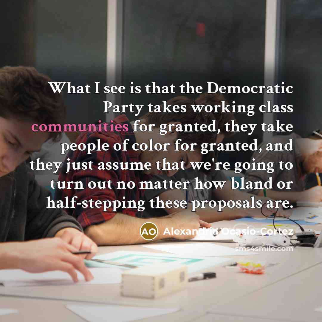 “What I see is that the Democratic Party takes working class communities for granted, they take people of color for granted, and they just assume that we're going to turn out no matter how bland or half-stepping these proposals are.” quote by Alexandria Ocasio-Cortez
