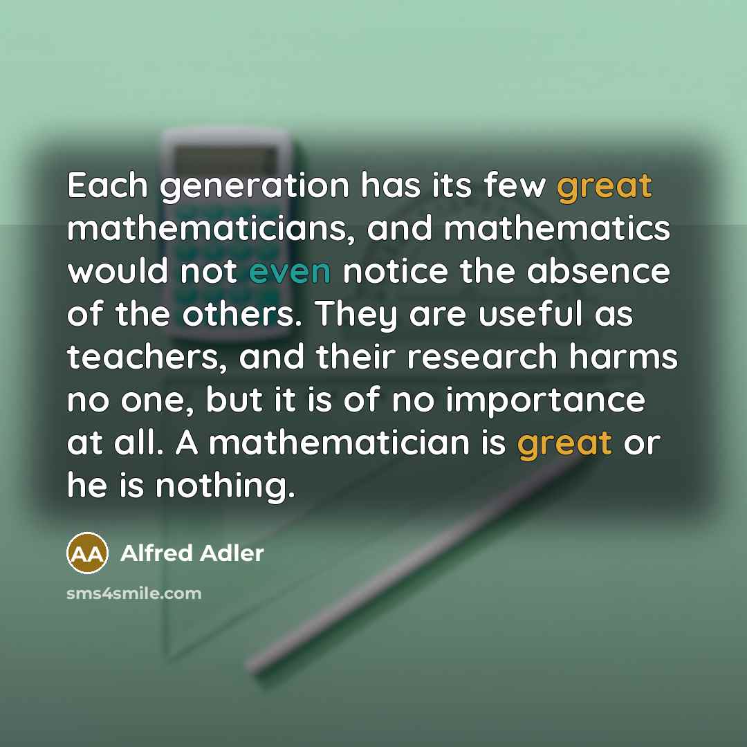 “Each generation has its few great mathematicians, and mathematics would not even notice the absence of the others. They are useful as teachers, and their research harms no one, but it is of no importance at all. A mathematician is great or he is nothing.” quote by Alfred Adler