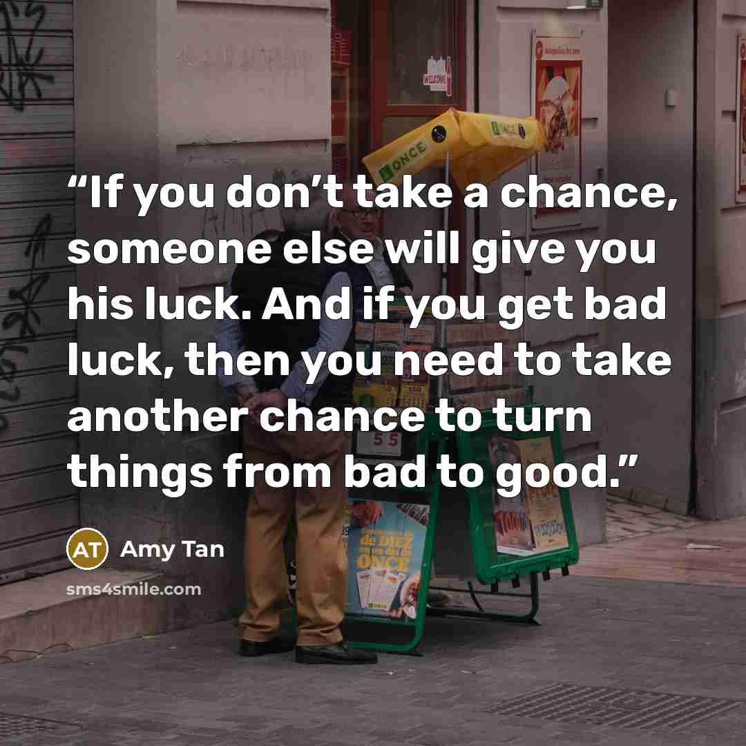 “If you don’t take a chance, someone else will give you his luck. And if you get bad luck, then you need to take another chance to turn things from bad to good.” quote by Amy Tan