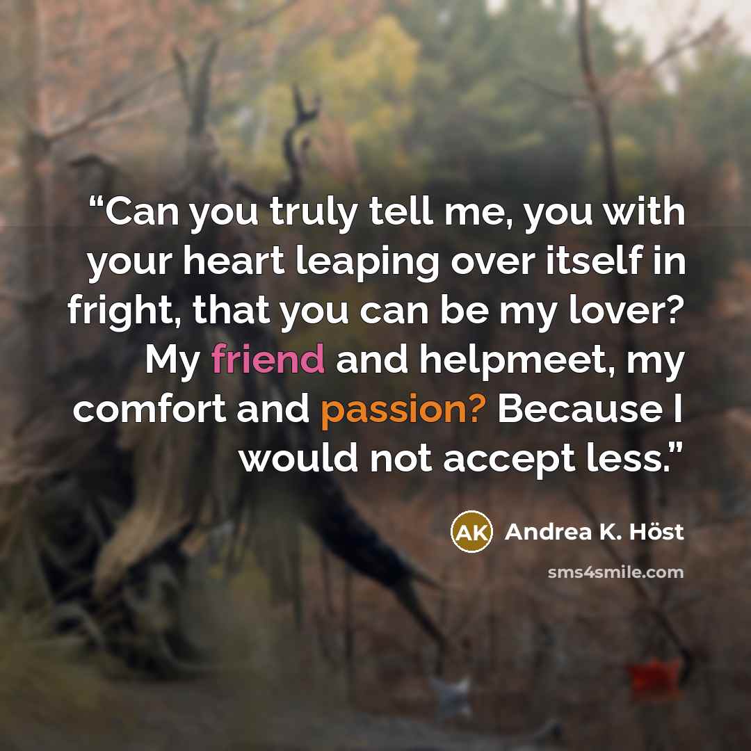 “Can you truly tell me, you with your heart leaping over itself in fright, that you can be my lover? My friend and helpmeet, my comfort and passion? Because I would not accept less.” quote by Andrea K. Höst