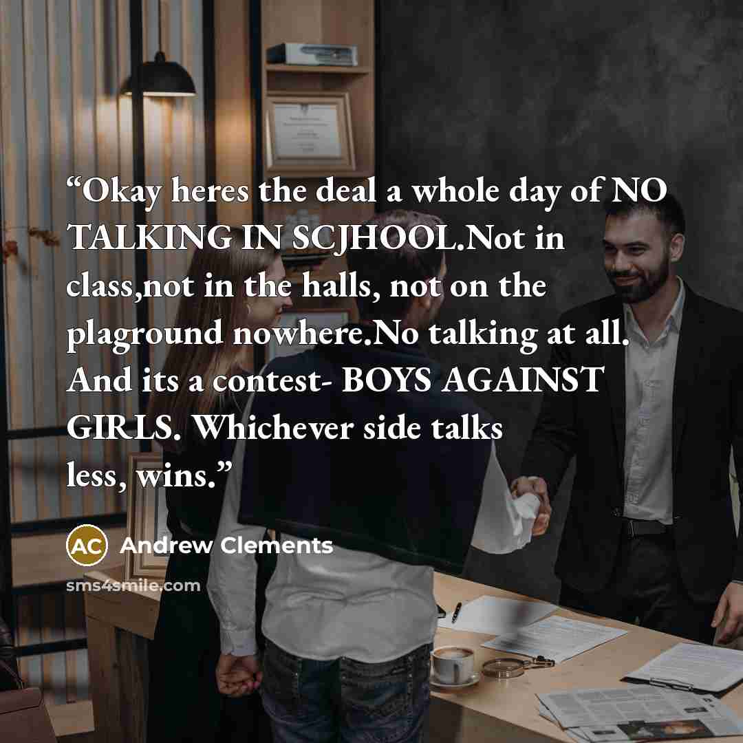 “Okay heres the deal a whole day of NO TALKING IN SCJHOOL.Not in class,not in the halls, not on the plaground nowhere.No talking at all. And its a contest- BOYS AGAINST GIRLS. Whichever side talks less, wins.” quote by Andrew Clements