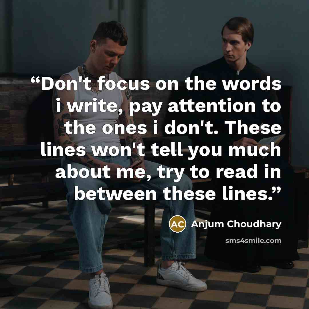 “Don't focus on the words i write, pay attention to the ones i don't. These lines won't tell you much about me, try to read in between these lines.” quote by Anjum Choudhary