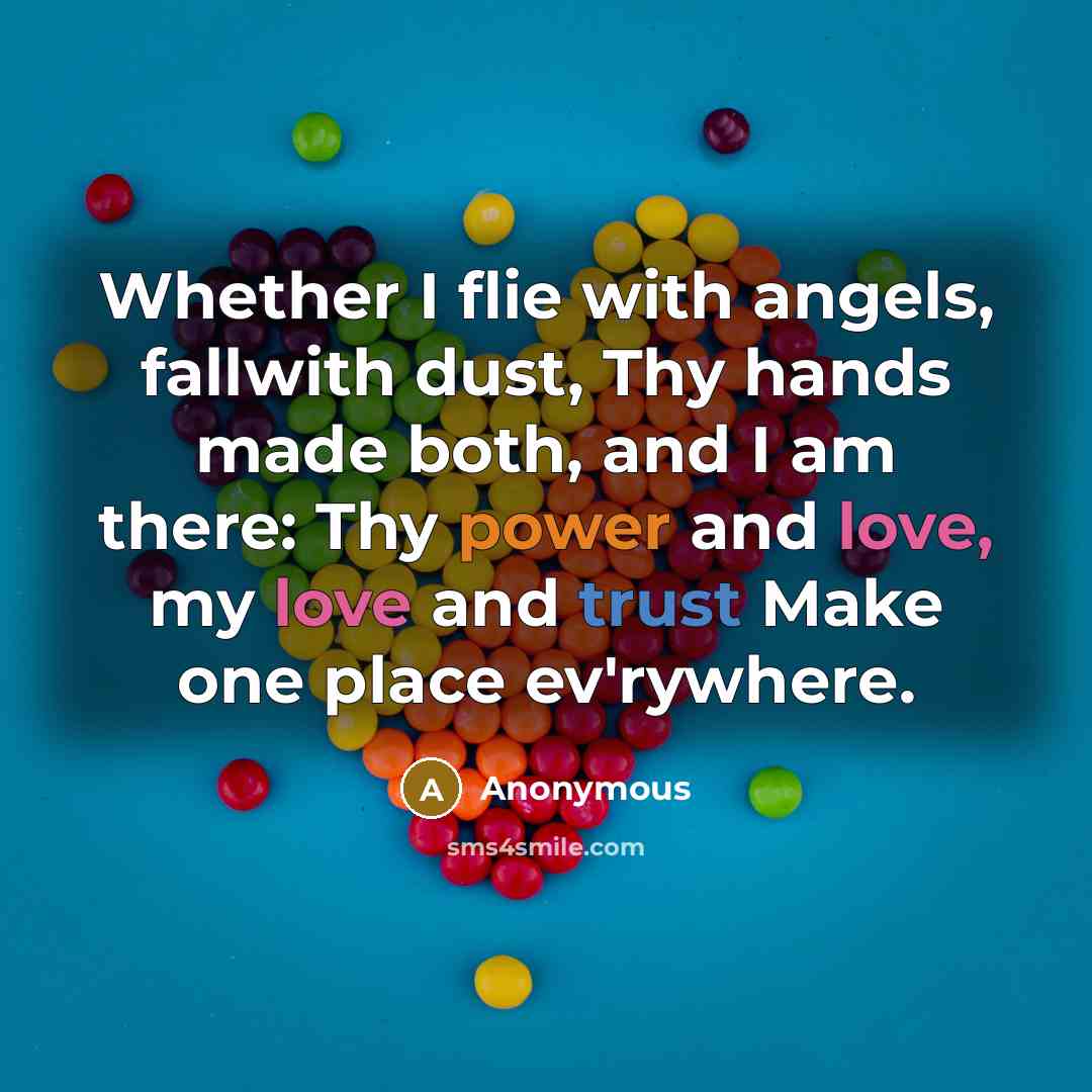 “Whether I flie with angels, fallwith dust, Thy hands made both, and I am there: Thy power and love, my love and trust Make one place ev'rywhere.” quote by Anonymous