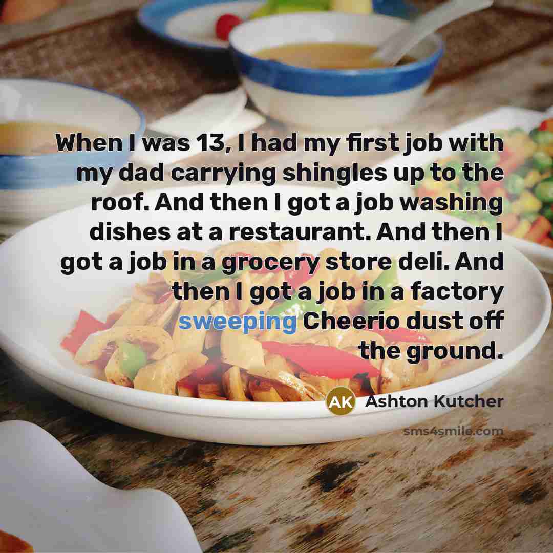 “When I was 13, I had my first job with my dad carrying shingles up to the roof. And then I got a job washing dishes at a restaurant. And then I got a job in a grocery store deli. And then I got a job in a factory sweeping Cheerio dust off the ground.” quote by Ashton Kutcher