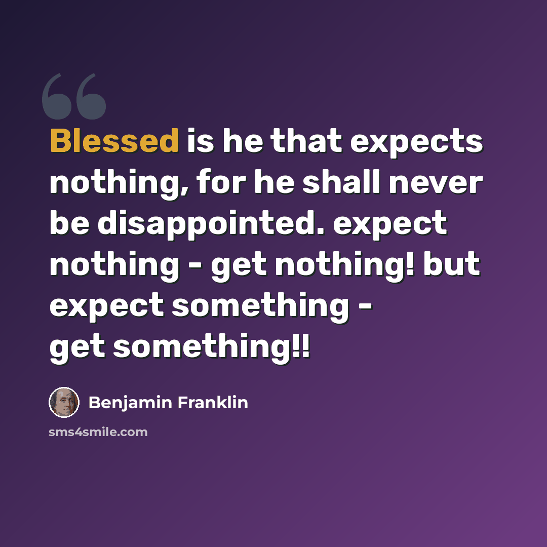 “Blessed is he that expects nothing, for he shall never be disappointed. expect nothing - get nothing! but expect something - get something!!” quote by Benjamin Franklin