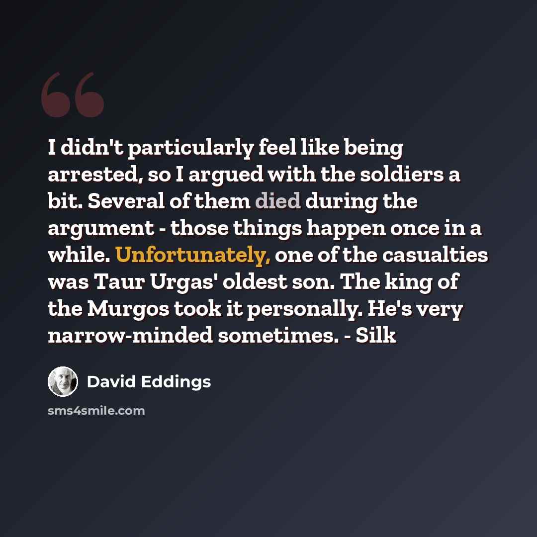 “I didn't particularly feel like being arrested, so I argued with the soldiers a bit. Several of them died during the argument - those things happen once in a while. Unfortunately, one of the casualties was Taur Urgas' oldest son. The king of the Murgos took it personally. He's very narrow-minded…” quote by David Eddings