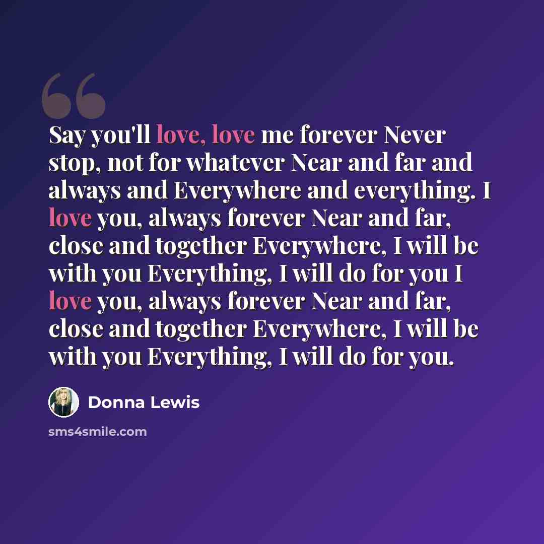 “Say you'll love, love me forever Never stop, not for whatever Near and far and always and Everywhere and everything. I love you, always forever Near and far, close and together Everywhere, I will be with you Everything, I will do for you I love you, always forever Near and far, close and together…” quote by Donna Lewis