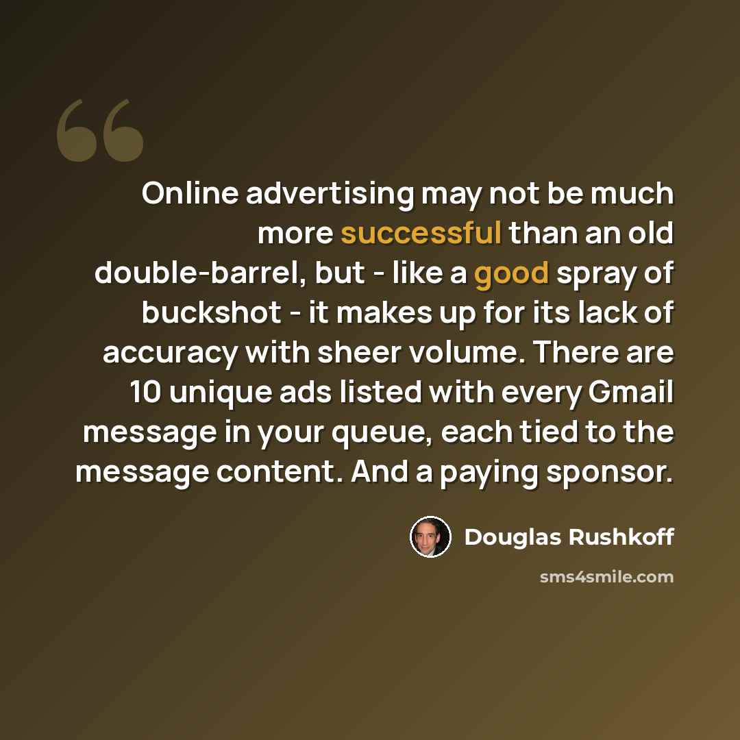 “Online advertising may not be much more successful than an old double-barrel, but - like a good spray of buckshot - it makes up for its lack of accuracy with sheer volume. There are 10 unique ads listed with every Gmail message in your queue, each tied to the message content. And a paying sponsor.” quote by Douglas Rushkoff