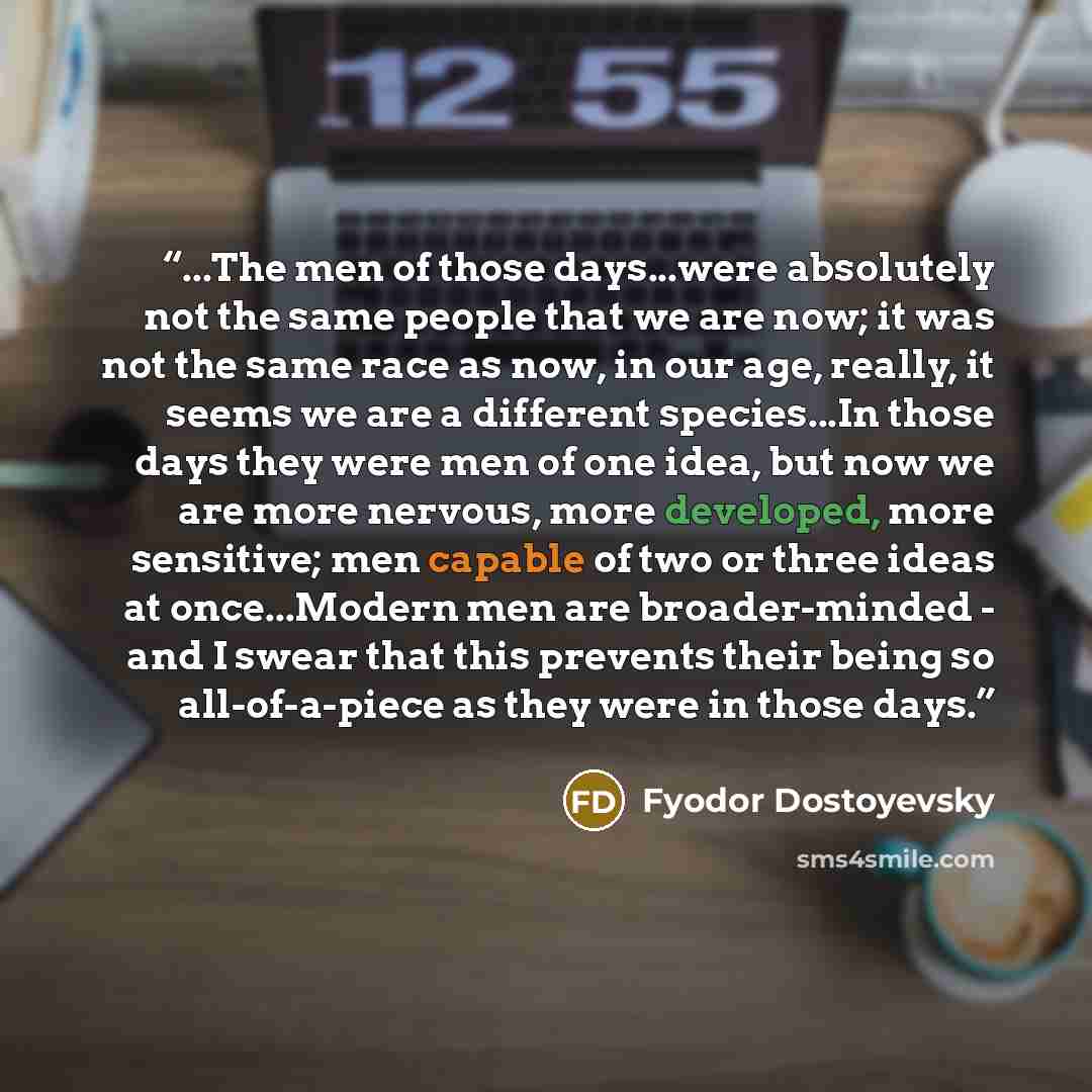 “...The men of those days...were absolutely not the same people that we are now; it was not the same race as now, in our age, really, it seems we are a different species...In those days they were men of one idea, but now we are more nervous, more developed, more sensitive; men capable of two or…” quote by Fyodor Dostoyevsky