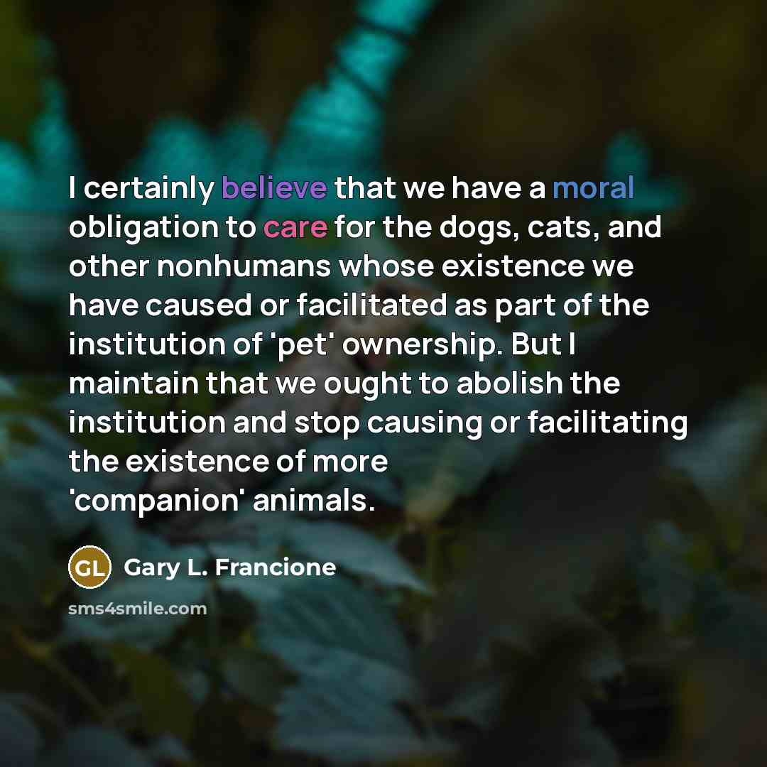 “I certainly believe that we have a moral obligation to care for the dogs, cats, and other nonhumans whose existence we have caused or facilitated as part of the institution of 'pet' ownership. But I maintain that we ought to abolish the institution and stop causing or facilitating the existence of…” quote by Gary L. Francione