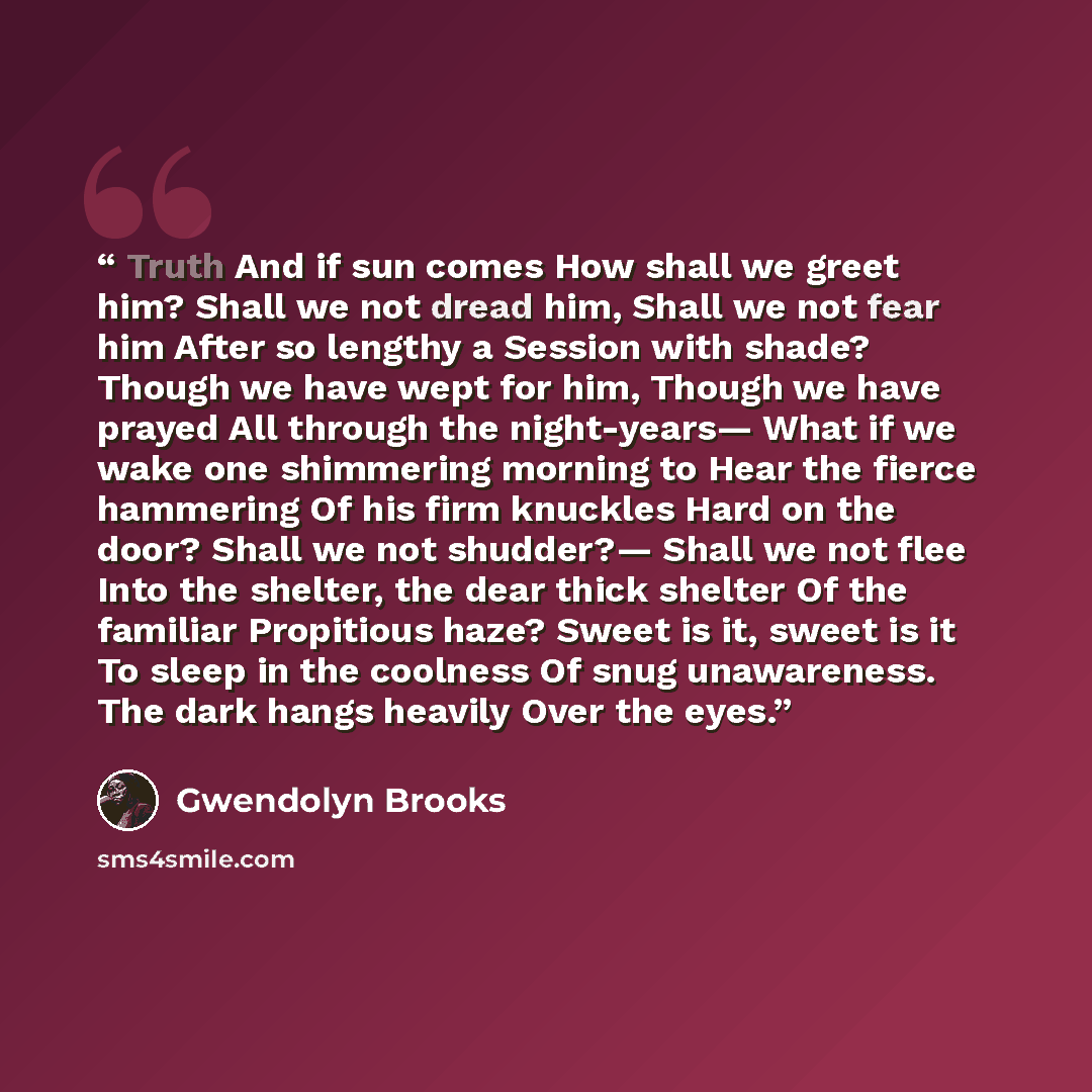 “Truth And if sun comes How shall we greet him? Shall we not dread him, Shall we not fear him After so lengthy a Session with shade? Though we have wept for him, Though we have prayed All through the night-years— What if we wake one shimmering morning to Hear the fierce hammering Of his firm…” quote by Gwendolyn Brooks