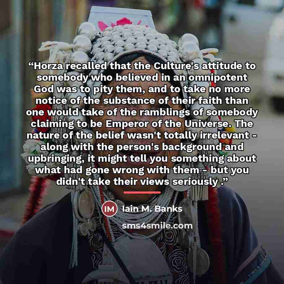 “Horza recalled that the Culture's attitude to somebody who believed in an omnipotent God was to pity them, and to take no more notice of the substance of their faith than one would take of the ramblings of somebody claiming to be Emperor of the Universe. The nature of the belief wasn't totally…” quote by Iain M. Banks