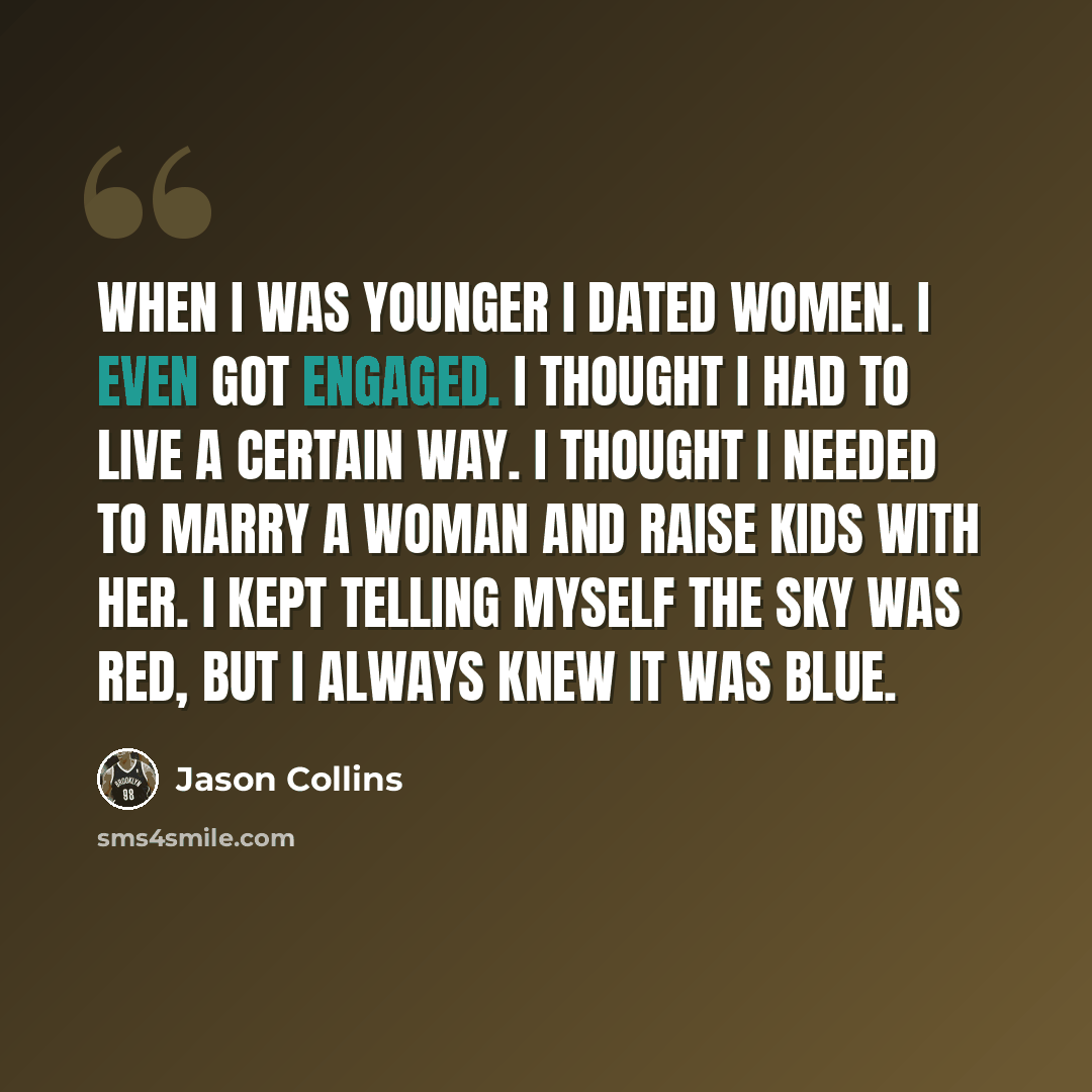 “When I was younger I dated women. I even got engaged. I thought I had to live a certain way. I thought I needed to marry a woman and raise kids with her. I kept telling myself the sky was red, but I always knew it was blue.” quote by Jason Collins