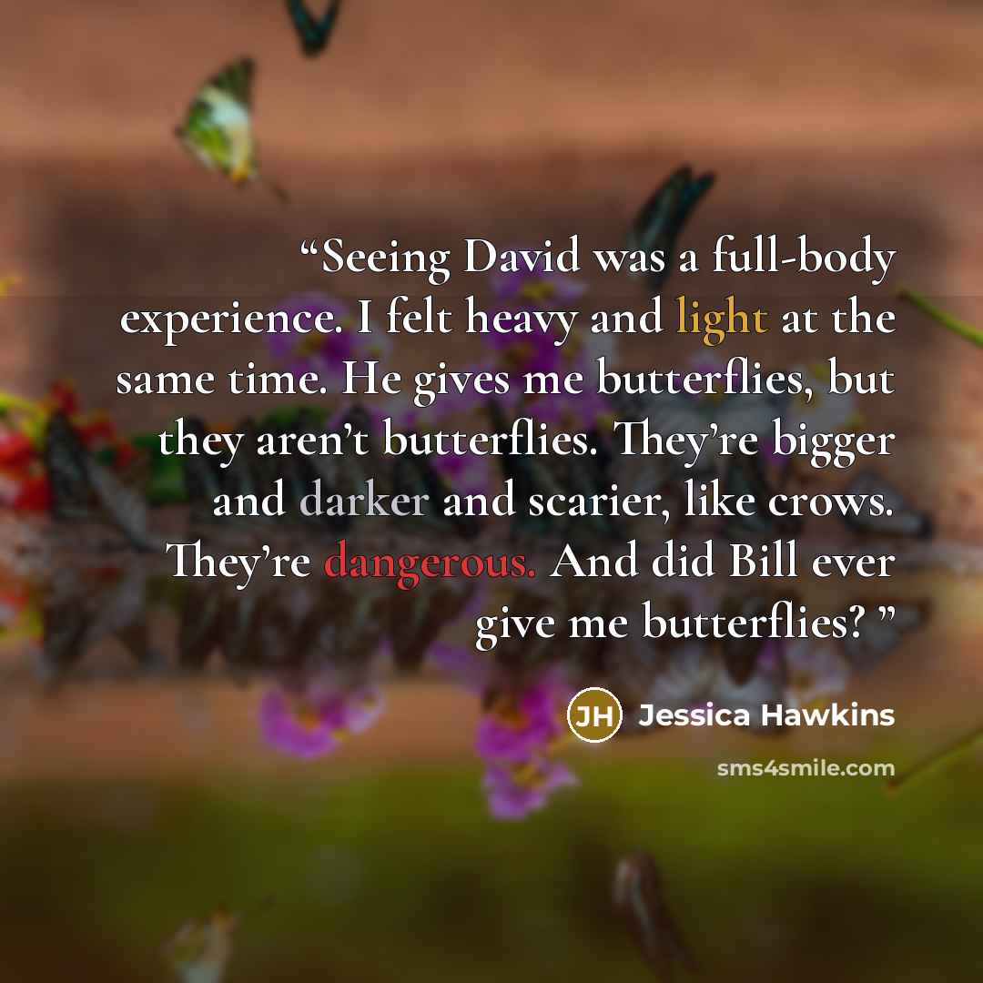 “Seeing David was a full-body experience. I felt heavy and light at the same time. He gives me butterflies, but they aren’t butterflies. They’re bigger and darker and scarier, like crows. They’re dangerous. And did Bill ever give me butterflies?” quote by Jessica Hawkins