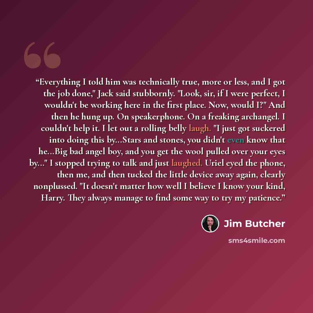 “Everything I told him was technically true, more or less, and I got the job done," Jack said stubbornly. "Look, sir, if I were perfect, I wouldn't be working here in the first place. Now, would I?" And then he hung up. On speakerphone. On a freaking archangel. I couldn't help it. I let out a…” quote by Jim Butcher