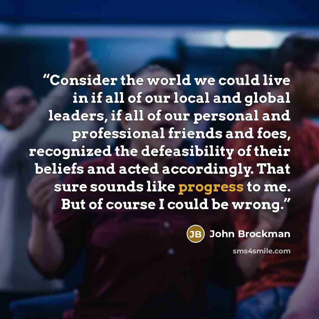“Consider the world we could live in if all of our local and global leaders, if all of our personal and professional friends and foes, recognized the defeasibility of their beliefs and acted accordingly. That sure sounds like progress to me. But of course I could be wrong.” quote by John Brockman