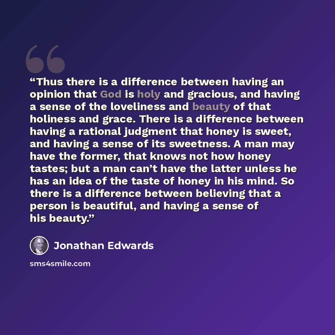 “Thus there is a difference between having an opinion that God is holy and gracious, and having a sense of the loveliness and beauty of that holiness and grace. There is a difference between having a rational judgment that honey is sweet, and having a sense of its sweetness. A man may have the…” quote by Jonathan Edwards