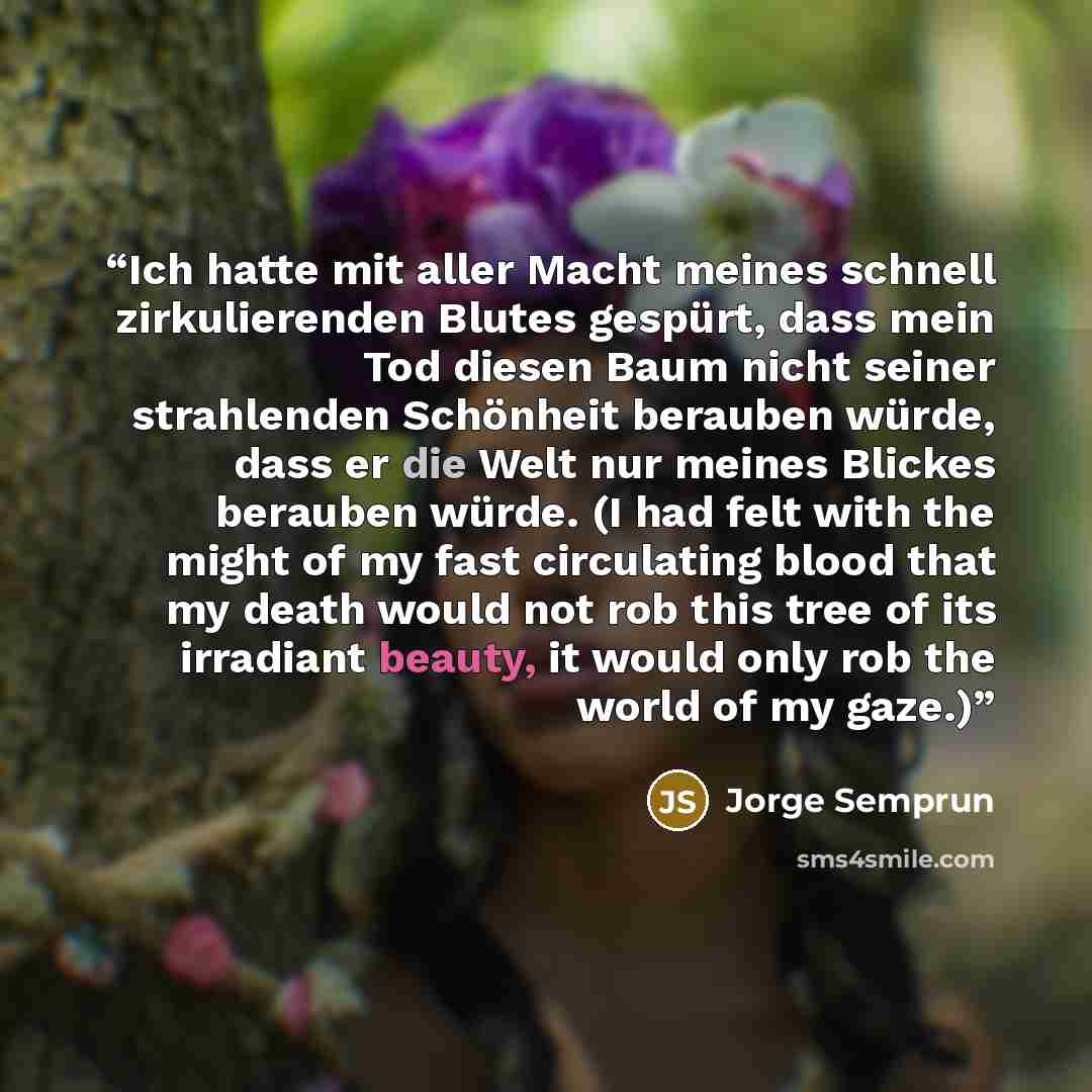 “Ich hatte mit aller Macht meines schnell zirkulierenden Blutes gespürt, dass mein Tod diesen Baum nicht seiner strahlenden Schönheit berauben würde, dass er die Welt nur meines Blickes berauben würde. (I had felt with the might of my fast circulating blood that my death would not rob this tree of…” quote by Jorge Semprún