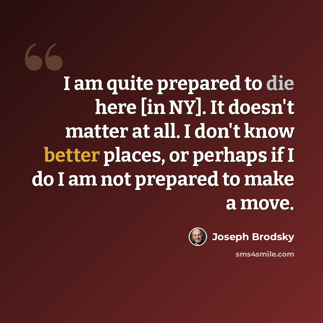 “I am quite prepared to die here [in NY]. It doesn't matter at all. I don't know better places, or perhaps if I do I am not prepared to make a move.” quote by Joseph Brodsky
