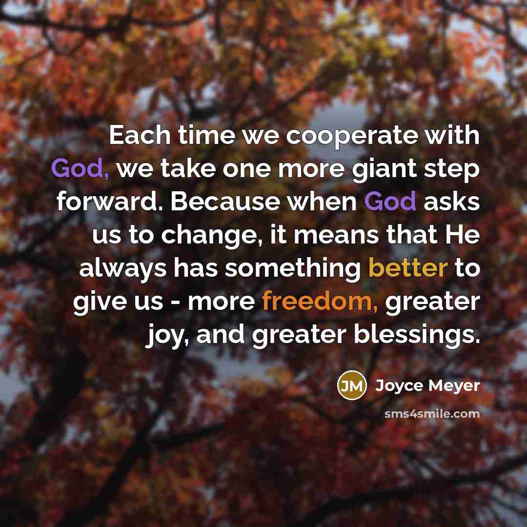 “Each time we cooperate with God, we take one more giant step forward. Because when God asks us to change, it means that He always has something better to give us - more freedom, greater joy, and greater blessings.” quote by Joyce Meyer