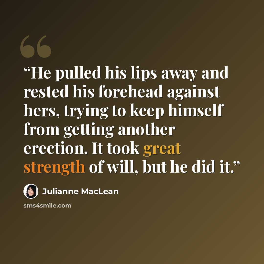 “He pulled his lips away and rested his forehead against hers, trying to keep himself from getting another erection. It took great strength of will, but he did it.” quote by Julianne MacLean
