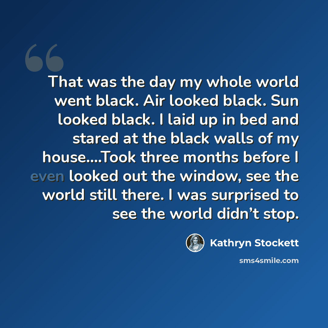 “That was the day my whole world went black. Air looked black. Sun looked black. I laid up in bed and stared at the black walls of my house….Took three months before I even looked out the window, see the world still there. I was surprised to see the world didn’t stop.” quote by Kathryn Stockett