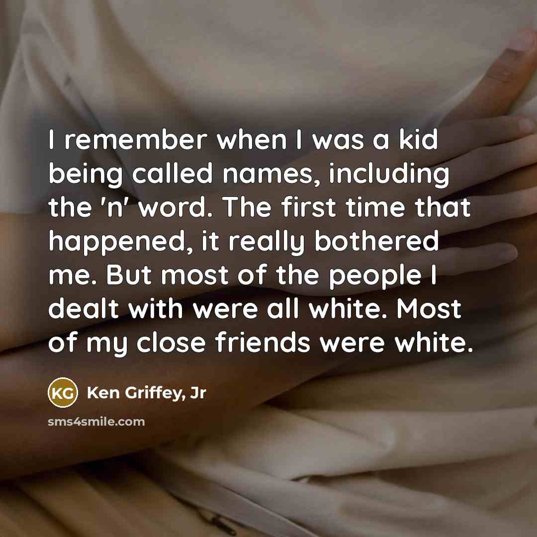 “I remember when I was a kid being called names, including the 'n' word. The first time that happened, it really bothered me. But most of the people I dealt with were all white. Most of my close friends were white.” quote by Ken Griffey, Jr