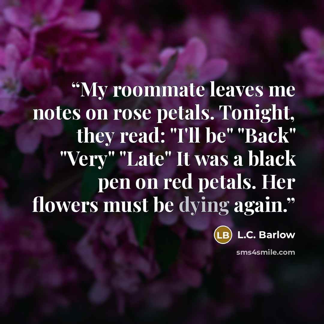 “My roommate leaves me notes on rose petals. Tonight, they read: "I'll be" "Back" "Very" "Late" It was a black pen on red petals. Her flowers must be dying again.” quote by L.C. Barlow