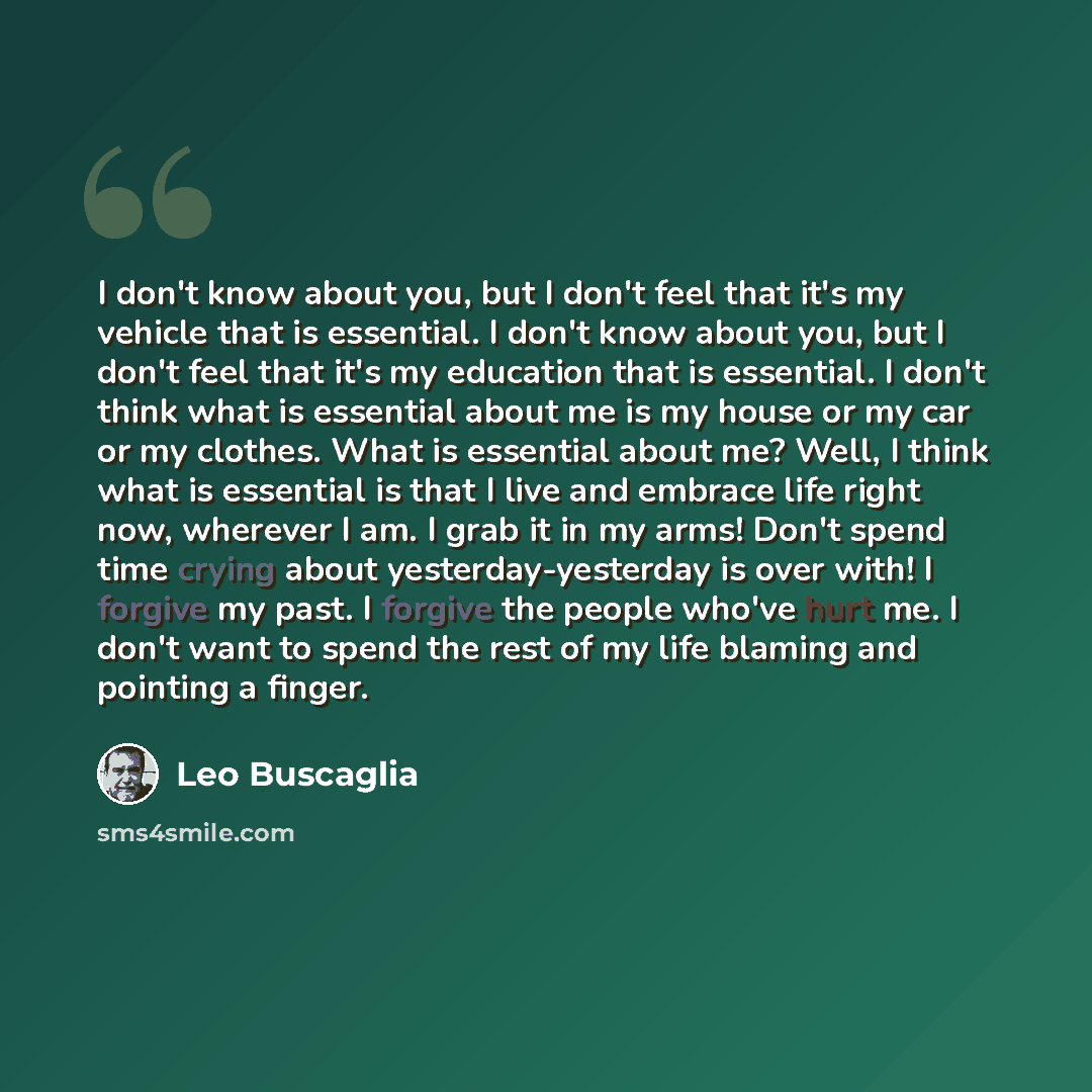 “I don't know about you, but I don't feel that it's my vehicle that is essential. I don't know about you, but I don't feel that it's my education that is essential. I don't think what is essential about me is my house or my car or my clothes. What is essential about me? Well, I think what is…” quote by Leo Buscaglia